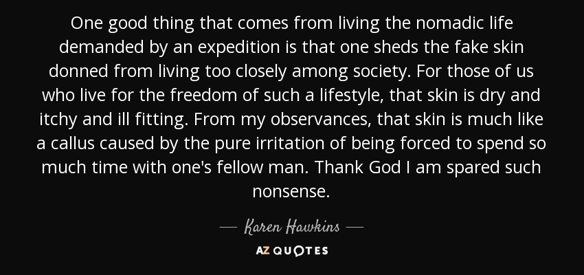 One good thing that comes from living the nomadic life demanded by an expedition is that one sheds the fake skin donned from living too closely among society. For those of us who live for the freedom of such a lifestyle, that skin is dry and itchy and ill fitting. From my observances, that skin is much like a callus caused by the pure irritation of being forced to spend so much time with one's fellow man. Thank God I am spared such nonsense. - Karen Hawkins