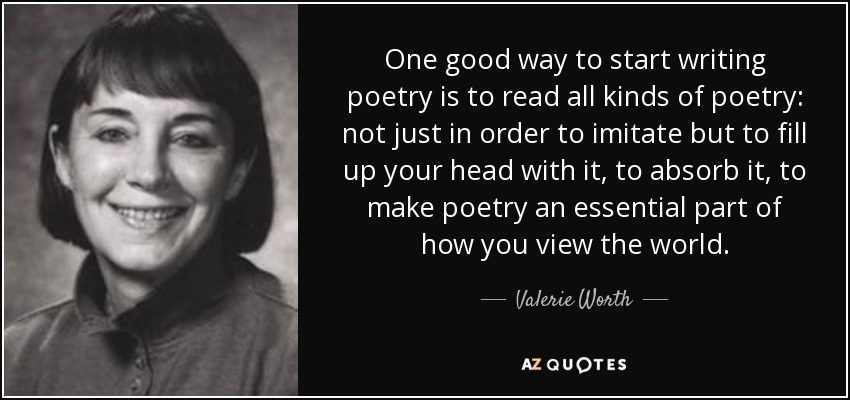 One good way to start writing poetry is to read all kinds of poetry: not just in order to imitate but to fill up your head with it, to absorb it, to make poetry an essential part of how you view the world. - Valerie Worth