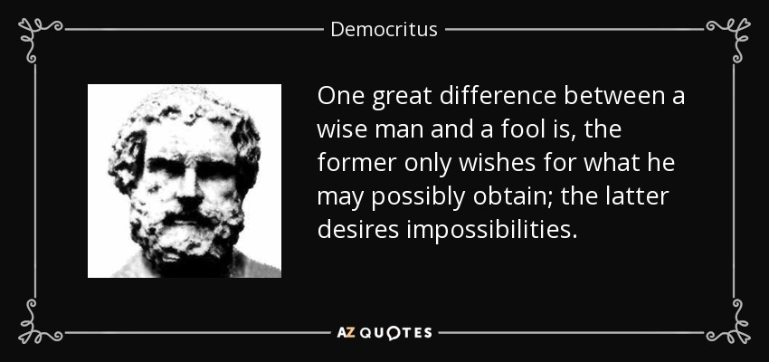 One great difference between a wise man and a fool is, the former only wishes for what he may possibly obtain; the latter desires impossibilities. - Democritus