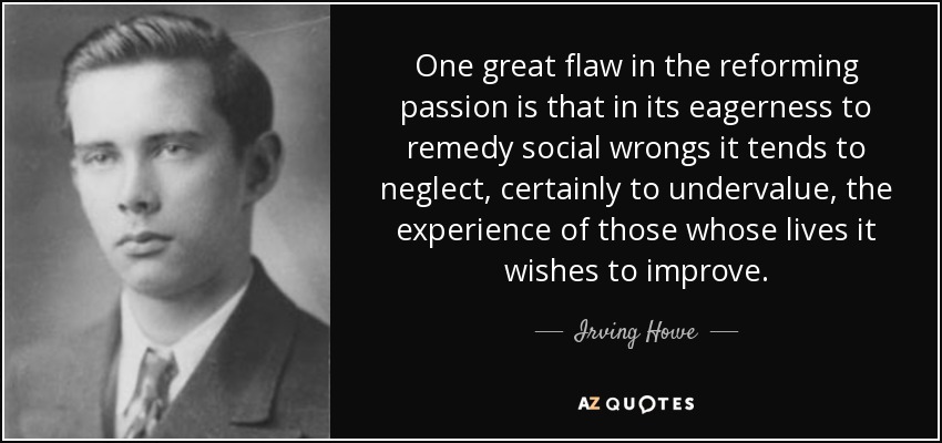 One great flaw in the reforming passion is that in its eagerness to remedy social wrongs it tends to neglect, certainly to undervalue, the experience of those whose lives it wishes to improve. - Irving Howe