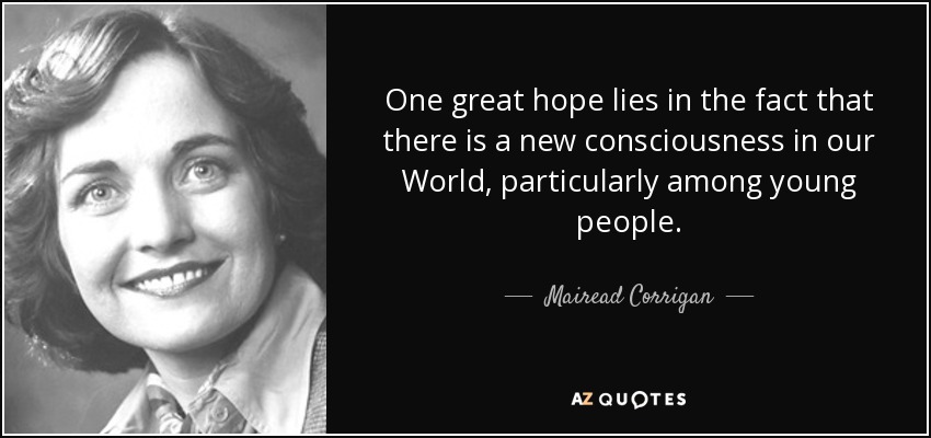 One great hope lies in the fact that there is a new consciousness in our World, particularly among young people. - Mairead Corrigan