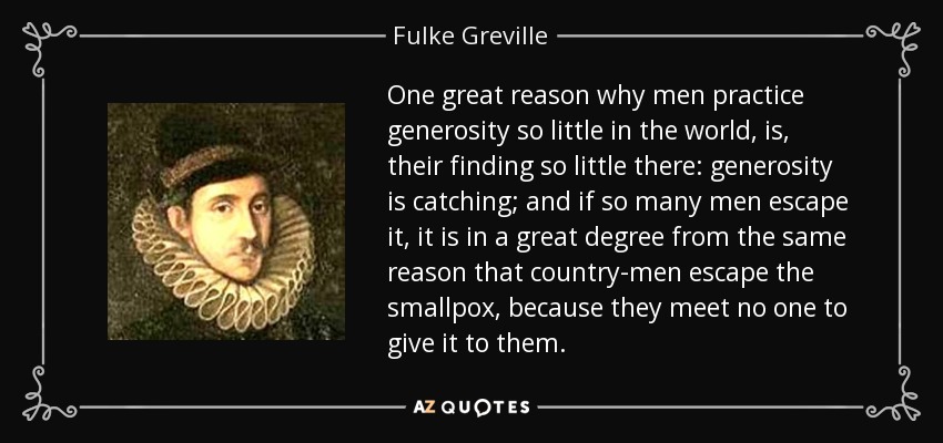 One great reason why men practice generosity so little in the world, is, their finding so little there: generosity is catching; and if so many men escape it, it is in a great degree from the same reason that country-men escape the smallpox, because they meet no one to give it to them. - Fulke Greville, 1st Baron Brooke
