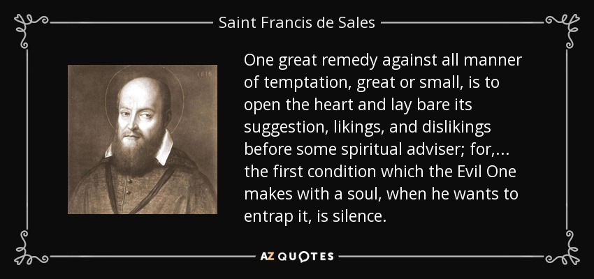 One great remedy against all manner of temptation, great or small, is to open the heart and lay bare its suggestion, likings, and dislikings before some spiritual adviser; for, . . . the first condition which the Evil One makes with a soul, when he wants to entrap it, is silence. - Saint Francis de Sales