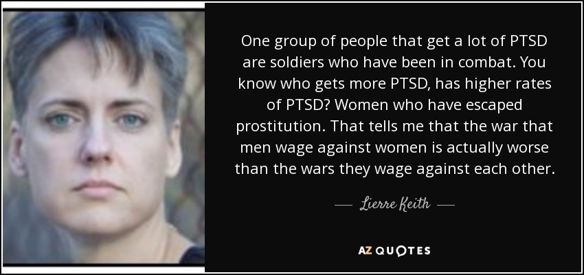 One group of people that get a lot of PTSD are soldiers who have been in combat. You know who gets more PTSD, has higher rates of PTSD? Women who have escaped prostitution. That tells me that the war that men wage against women is actually worse than the wars they wage against each other. - Lierre Keith
