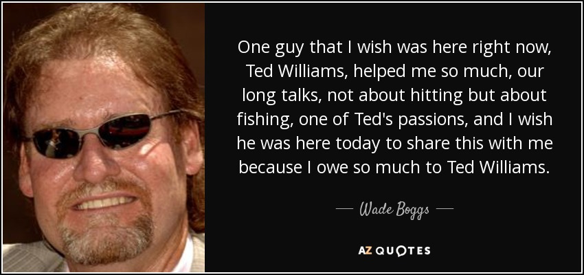 One guy that I wish was here right now, Ted Williams, helped me so much, our long talks, not about hitting but about fishing, one of Ted's passions, and I wish he was here today to share this with me because I owe so much to Ted Williams. - Wade Boggs