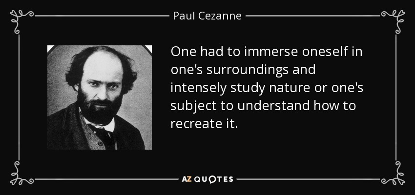 One had to immerse oneself in one's surroundings and intensely study nature or one's subject to understand how to recreate it. - Paul Cezanne