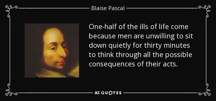 One-half of the ills of life come because men are unwilling to sit down quietly for thirty minutes to think through all the possible consequences of their acts. - Blaise Pascal
