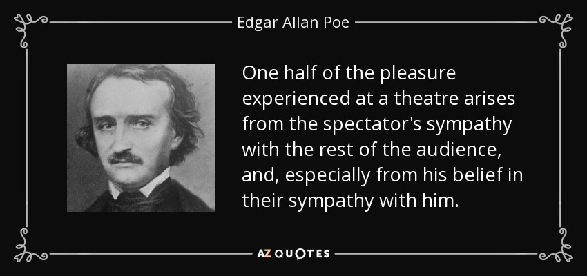 One half of the pleasure experienced at a theatre arises from the spectator's sympathy with the rest of the audience, and, especially from his belief in their sympathy with him. - Edgar Allan Poe