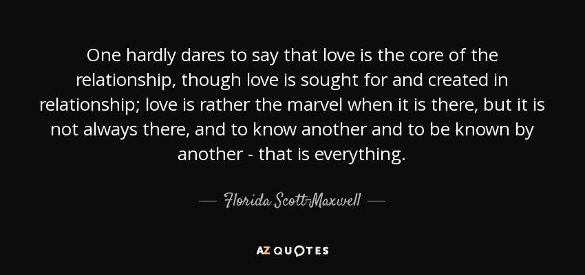 One hardly dares to say that love is the core of the relationship, though love is sought for and created in relationship; love is rather the marvel when it is there, but it is not always there, and to know another and to be known by another - that is everything. - Florida Scott-Maxwell