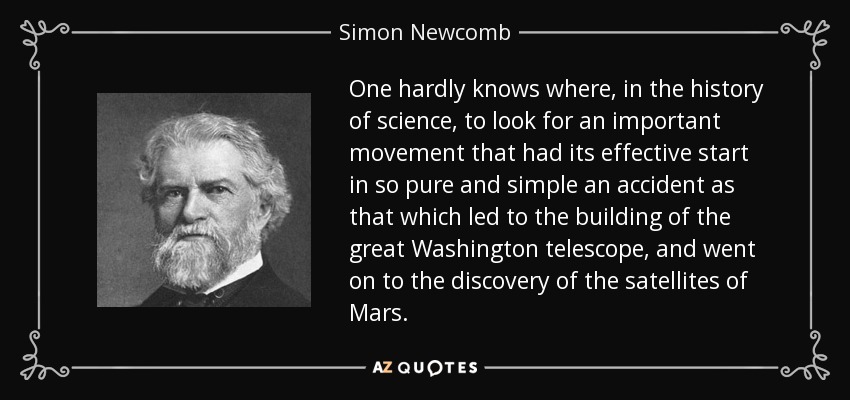 One hardly knows where, in the history of science, to look for an important movement that had its effective start in so pure and simple an accident as that which led to the building of the great Washington telescope, and went on to the discovery of the satellites of Mars. - Simon Newcomb