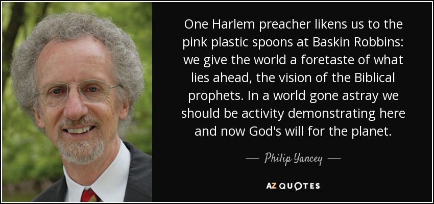 One Harlem preacher likens us to the pink plastic spoons at Baskin Robbins: we give the world a foretaste of what lies ahead, the vision of the Biblical prophets. In a world gone astray we should be activity demonstrating here and now God's will for the planet. - Philip Yancey