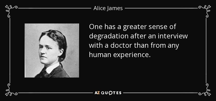 One has a greater sense of degradation after an interview with a doctor than from any human experience. - Alice James