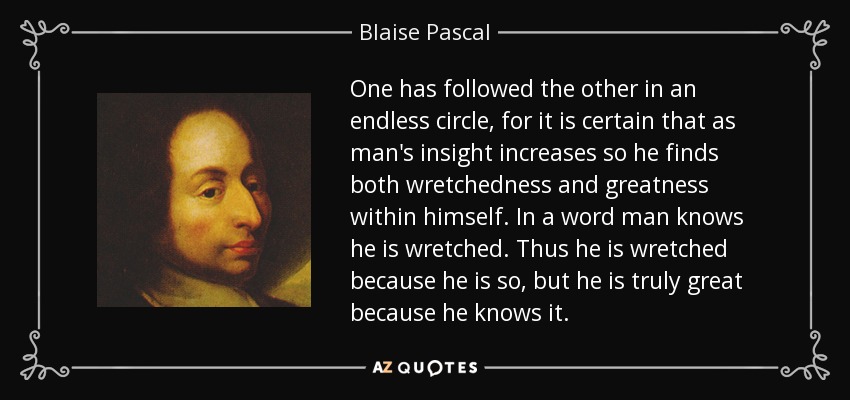 One has followed the other in an endless circle, for it is certain that as man's insight increases so he finds both wretchedness and greatness within himself. In a word man knows he is wretched. Thus he is wretched because he is so, but he is truly great because he knows it. - Blaise Pascal