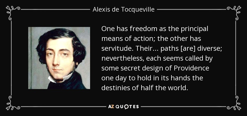 One has freedom as the principal means of action; the other has servitude. Their . . . paths [are] diverse; nevertheless, each seems called by some secret design of Providence one day to hold in its hands the destinies of half the world. - Alexis de Tocqueville