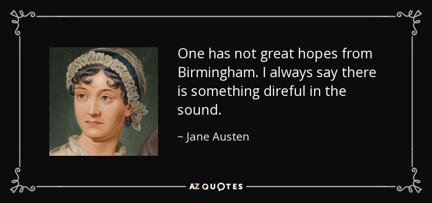 One has not great hopes from Birmingham. I always say there is something direful in the sound. - Jane Austen