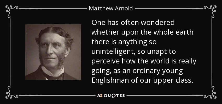 One has often wondered whether upon the whole earth there is anything so unintelligent, so unapt to perceive how the world is really going, as an ordinary young Englishman of our upper class. - Matthew Arnold