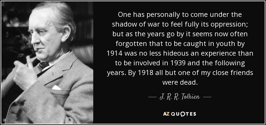 One has personally to come under the shadow of war to feel fully its oppression; but as the years go by it seems now often forgotten that to be caught in youth by 1914 was no less hideous an experience than to be involved in 1939 and the following years. By 1918 all but one of my close friends were dead. - J. R. R. Tolkien