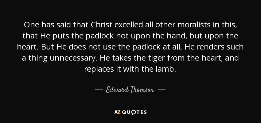 One has said that Christ excelled all other moralists in this, that He puts the padlock not upon the hand, but upon the heart. But He does not use the padlock at all, He renders such a thing unnecessary. He takes the tiger from the heart, and replaces it with the lamb. - Edward Thomson