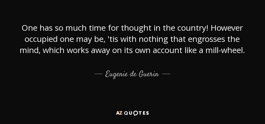 One has so much time for thought in the country! However occupied one may be, 'tis with nothing that engrosses the mind, which works away on its own account like a mill-wheel. - Eugenie de Guerin