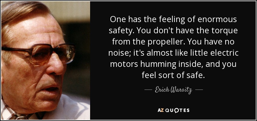 One has the feeling of enormous safety. You don't have the torque from the propeller. You have no noise; it's almost like little electric motors humming inside, and you feel sort of safe. - Erich Warsitz