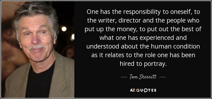 One has the responsibility to oneself, to the writer, director and the people who put up the money, to put out the best of what one has experienced and understood about the human condition as it relates to the role one has been hired to portray. - Tom Skerritt