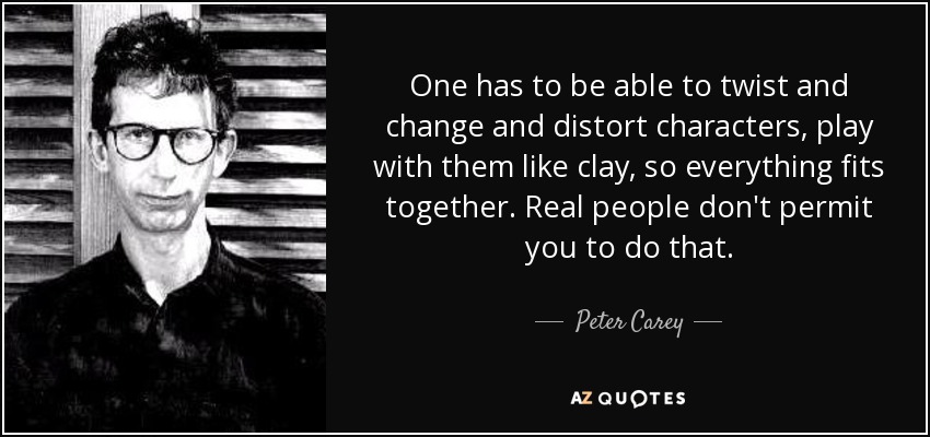 One has to be able to twist and change and distort characters, play with them like clay, so everything fits together. Real people don't permit you to do that. - Peter Carey