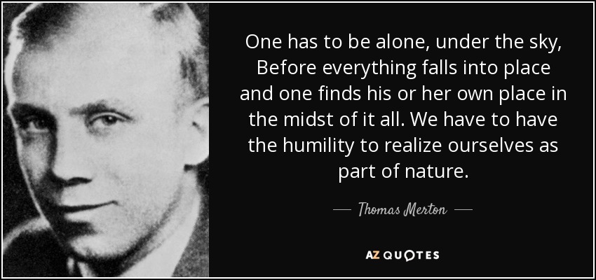One has to be alone, under the sky, Before everything falls into place and one finds his or her own place in the midst of it all. We have to have the humility to realize ourselves as part of nature. - Thomas Merton