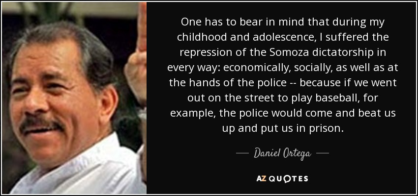 One has to bear in mind that during my childhood and adolescence, I suffered the repression of the Somoza dictatorship in every way: economically, socially, as well as at the hands of the police -- because if we went out on the street to play baseball, for example, the police would come and beat us up and put us in prison. - Daniel Ortega