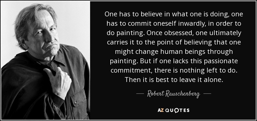 One has to believe in what one is doing, one has to commit oneself inwardly, in order to do painting. Once obsessed, one ultimately carries it to the point of believing that one might change human beings through painting. But if one lacks this passionate commitment, there is nothing left to do. Then it is best to leave it alone. - Robert Rauschenberg