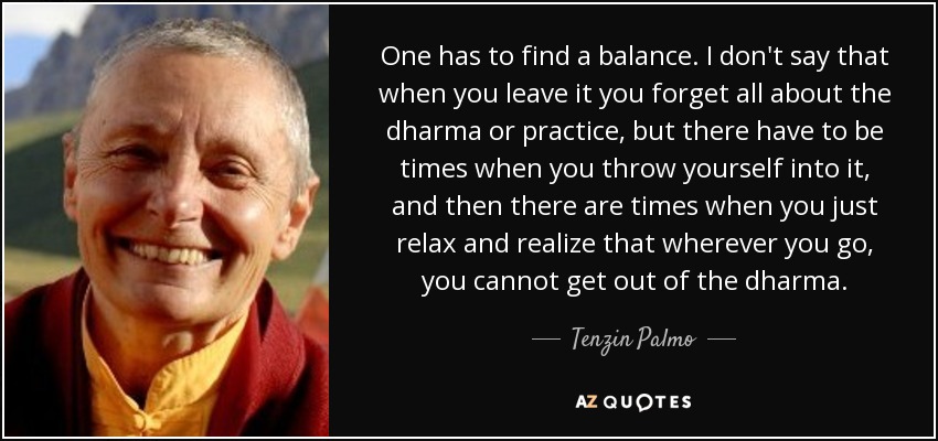One has to find a balance. I don't say that when you leave it you forget all about the dharma or practice, but there have to be times when you throw yourself into it, and then there are times when you just relax and realize that wherever you go, you cannot get out of the dharma. - Tenzin Palmo