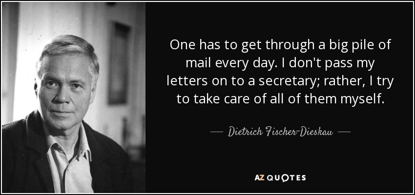 One has to get through a big pile of mail every day. I don't pass my letters on to a secretary; rather, I try to take care of all of them myself. - Dietrich Fischer-Dieskau