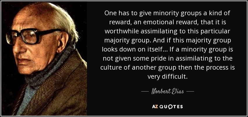 One has to give minority groups a kind of reward, an emotional reward, that it is worthwhile assimilating to this particular majority group. And if this majority group looks down on itself ... If a minority group is not given some pride in assimilating to the culture of another group then the process is very difficult. - Norbert Elias