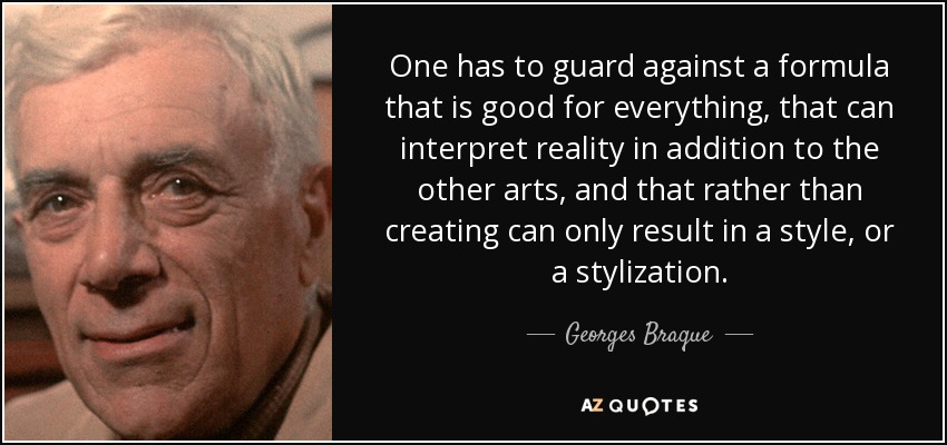 One has to guard against a formula that is good for everything, that can interpret reality in addition to the other arts, and that rather than creating can only result in a style, or a stylization. - Georges Braque