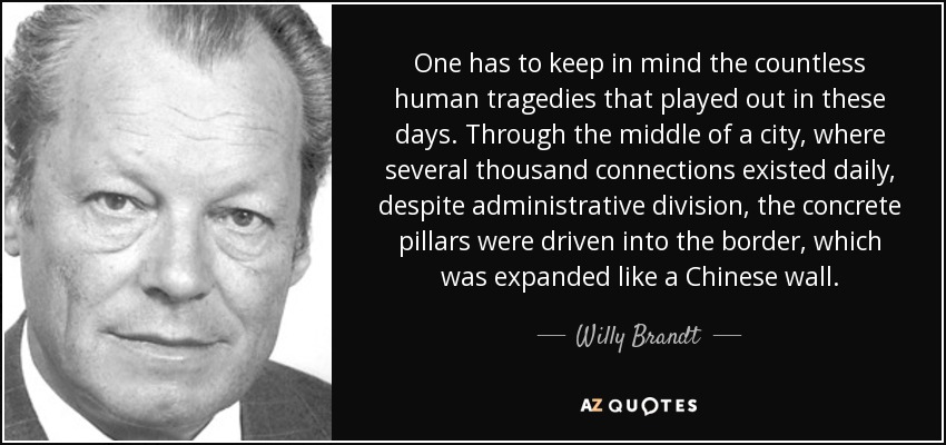 One has to keep in mind the countless human tragedies that played out in these days. Through the middle of a city, where several thousand connections existed daily, despite administrative division, the concrete pillars were driven into the border, which was expanded like a Chinese wall. - Willy Brandt