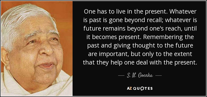 One has to live in the present. Whatever is past is gone beyond recall; whatever is future remains beyond one's reach, until it becomes present. Remembering the past and giving thought to the future are important, but only to the extent that they help one deal with the present. - S. N. Goenka