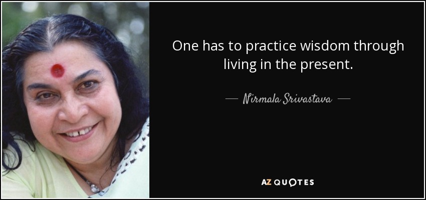 One has to practice wisdom through living in the present. - Nirmala Srivastava