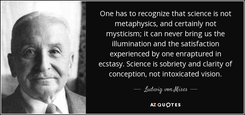 One has to recognize that science is not metaphysics, and certainly not mysticism; it can never bring us the illumination and the satisfaction experienced by one enraptured in ecstasy. Science is sobriety and clarity of conception, not intoxicated vision. - Ludwig von Mises