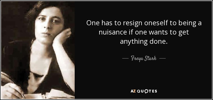 One has to resign oneself to being a nuisance if one wants to get anything done. - Freya Stark