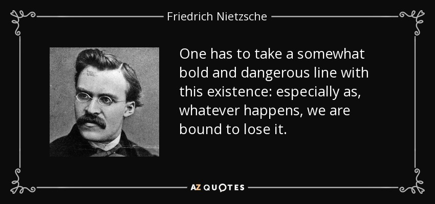 One has to take a somewhat bold and dangerous line with this existence: especially as, whatever happens, we are bound to lose it. - Friedrich Nietzsche