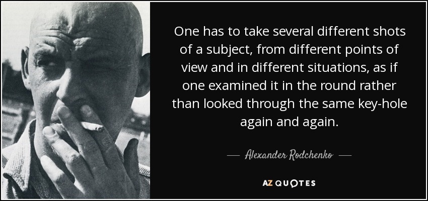 One has to take several different shots of a subject, from different points of view and in different situations, as if one examined it in the round rather than looked through the same key-hole again and again. - Alexander Rodchenko