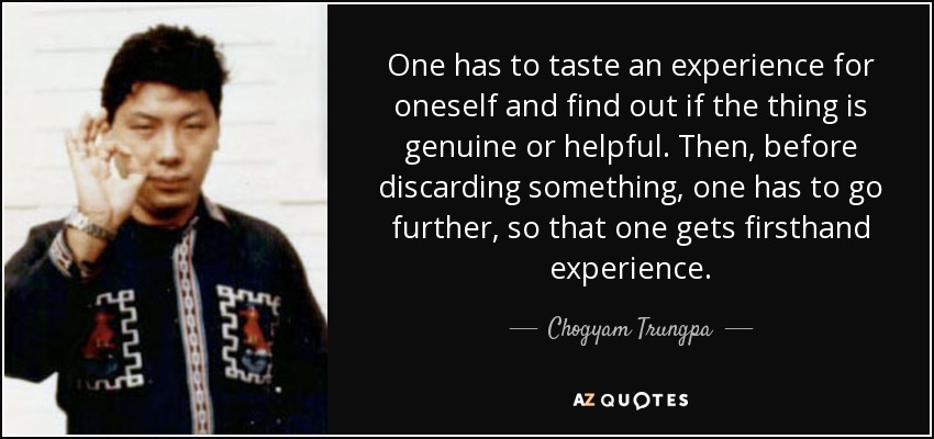 One has to taste an experience for oneself and find out if the thing is genuine or helpful. Then, before discarding something, one has to go further, so that one gets firsthand experience. - Chogyam Trungpa