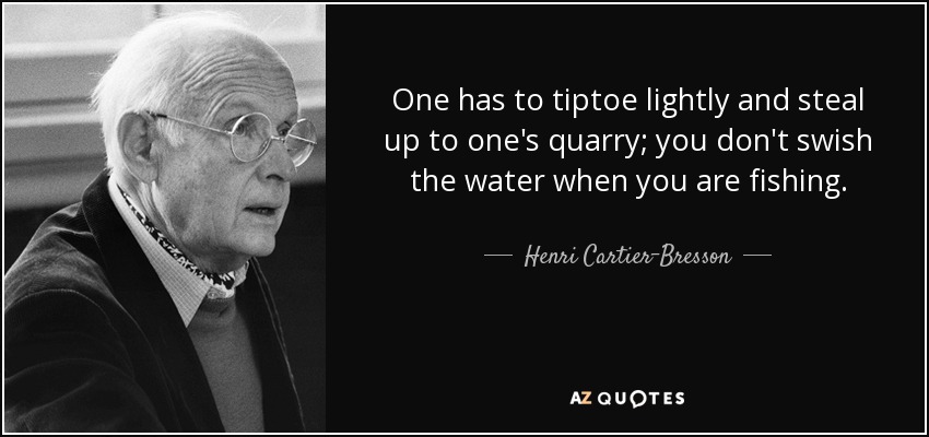 One has to tiptoe lightly and steal up to one's quarry; you don't swish the water when you are fishing. - Henri Cartier-Bresson