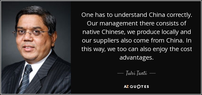 One has to understand China correctly. Our management there consists of native Chinese, we produce locally and our suppliers also come from China. In this way, we too can also enjoy the cost advantages. - Tulsi Tanti