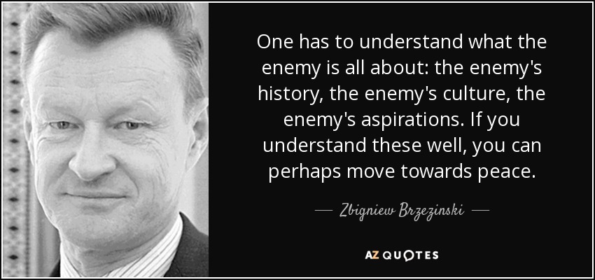 One has to understand what the enemy is all about: the enemy's history, the enemy's culture, the enemy's aspirations. If you understand these well, you can perhaps move towards peace. - Zbigniew Brzezinski