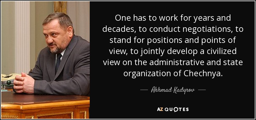 One has to work for years and decades, to conduct negotiations, to stand for positions and points of view, to jointly develop a civilized view on the administrative and state organization of Chechnya. - Akhmad Kadyrov
