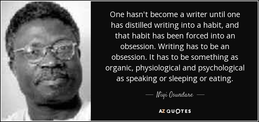 One hasn't become a writer until one has distilled writing into a habit, and that habit has been forced into an obsession. Writing has to be an obsession. It has to be something as organic, physiological and psychological as speaking or sleeping or eating. - Niyi Osundare