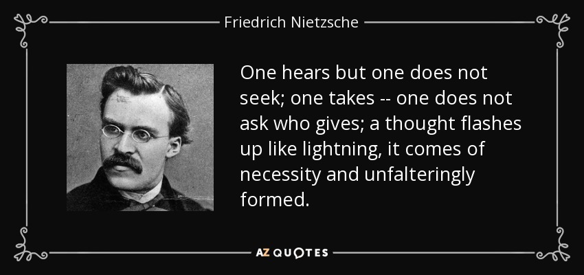 One hears but one does not seek; one takes -- one does not ask who gives; a thought flashes up like lightning, it comes of necessity and unfalteringly formed. - Friedrich Nietzsche