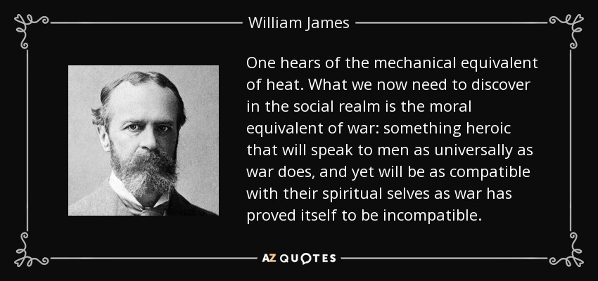 One hears of the mechanical equivalent of heat. What we now need to discover in the social realm is the moral equivalent of war: something heroic that will speak to men as universally as war does, and yet will be as compatible with their spiritual selves as war has proved itself to be incompatible. - William James
