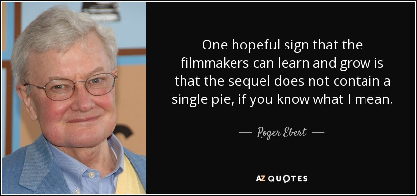 One hopeful sign that the filmmakers can learn and grow is that the sequel does not contain a single pie, if you know what I mean. - Roger Ebert