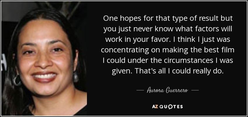One hopes for that type of result but you just never know what factors will work in your favor. I think I just was concentrating on making the best film I could under the circumstances I was given. That's all I could really do. - Aurora Guerrero